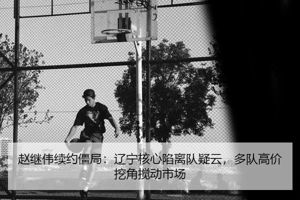 赵继伟续约僵局：辽宁核心陷离队疑云，多队高价挖角搅动市场